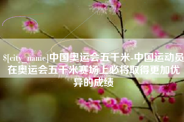 无棣中国奥运会五千米-中国运动员在奥运会五千米赛场上必将取得更加优异的成绩
