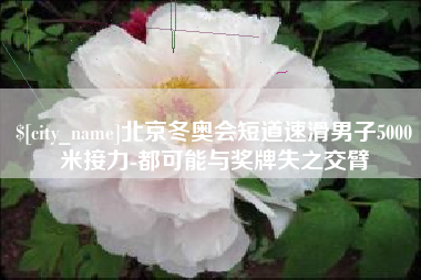 无棣北京冬奥会短道速滑男子5000米接力-都可能与奖牌失之交臂