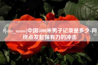 无棣中国5000米男子记录是多少-向终点发起强有力的冲击