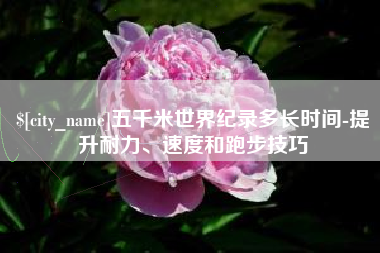 无棣五千米世界纪录多长时间-提升耐力、速度和跑步技巧