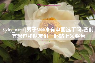 无棣男子5000米有中国选手吗-赛前有想过和队友们一起站上领奖台