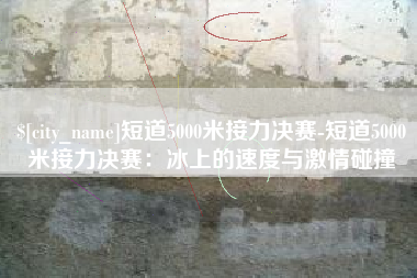 无棣短道5000米接力决赛-短道5000米接力决赛：冰上的速度与激情碰撞