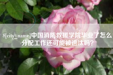 无棣中国消防救援学院毕业了怎么分配工作还可能被逃汰吗？