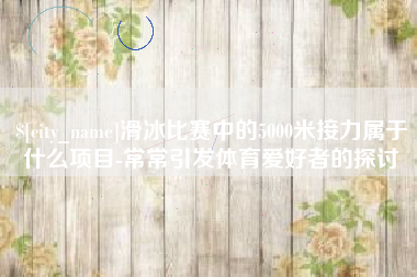 无棣滑冰比赛中的5000米接力属于什么项目-常常引发体育爱好者的探讨