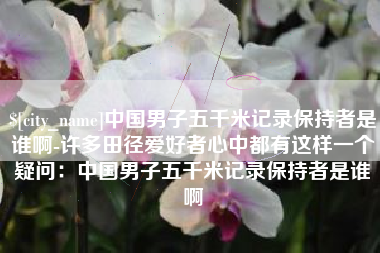 无棣中国男子五千米记录保持者是谁啊-许多田径爱好者心中都有这样一个疑问：中国男子五千米记录保持者是谁啊
