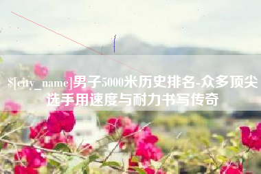 无棣男子5000米历史排名-众多顶尖选手用速度与耐力书写传奇