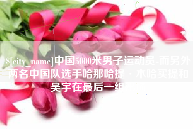无棣中国5000米男子运动员-而另外两名中国队选手哈那哈提·木哈买提和吴宇在最后一组出场