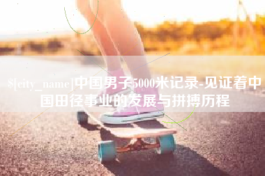 无棣中国男子5000米记录-见证着中国田径事业的发展与拼搏历程